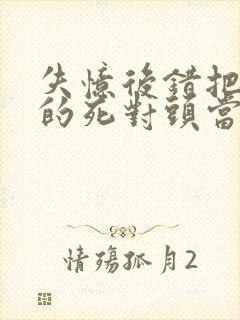 失忆后错把前夫的死对头当老公