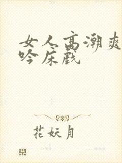 女人高潮爽到呻吟床戏