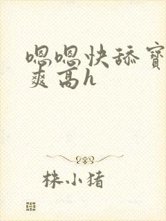 嗯嗯快舔宝贝好爽高h