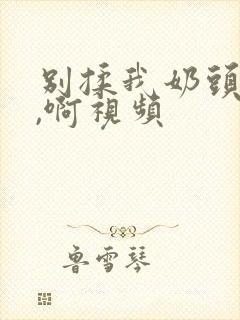 别揉我奶头,嗯,啊视频