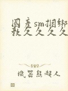 国产sm捆绑调教久久久久