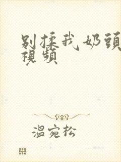 别揉我奶头啊嗯视频