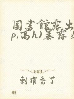 图书馆露出(np,高h)暴露癖女主小说