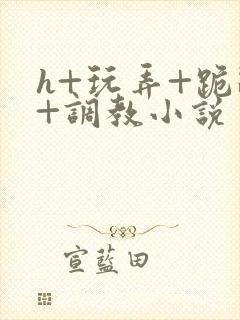 h+玩弄+跪趴+调教小说