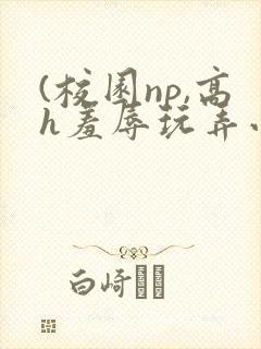(校园np,高h羞辱玩弄小说