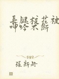 长腿校花被啪的呻吟不断