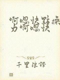 啊嗯快点操我用力啊嗯快