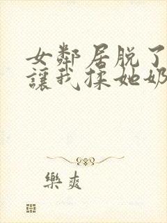 女邻居脱了奶罩让我揉她奶