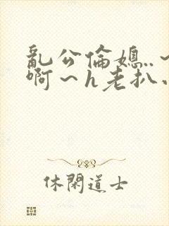 乱公伦媳..～啊～h老扒小说