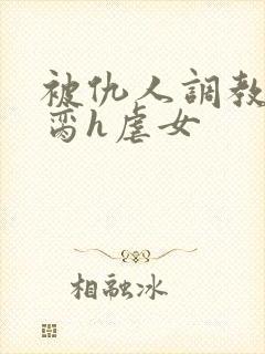 被仇人调教成禁脔h虐女