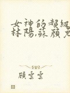 女神的超级赘婿林阳,苏颜免费阅读全部
