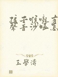 孩子喉咙有痰,声音沙哑怎么回事