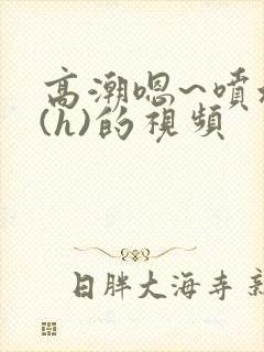 高潮嗯~喷水了(h)的视频