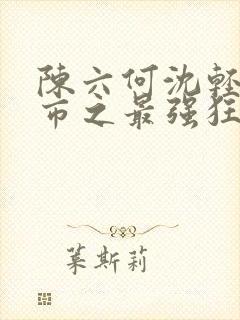 陈六何沈轻舞都市之最强狂兵