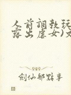 人前调教玩弄(露出虐女)文