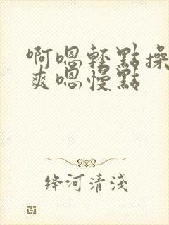 啊嗯轻点操啊好爽嗯慢点