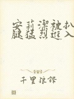 安莉洁被扒开双腿猛烈进入的视频