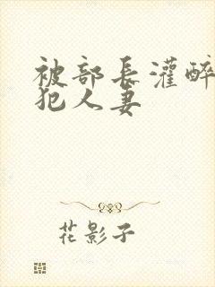被部长灌醉后侵犯人妻