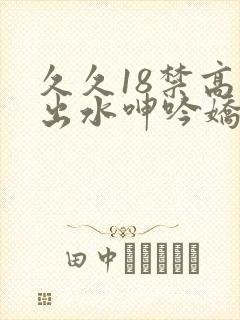 久久18禁高潮出水呻吟娇喘