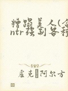 糟蹋美人(合集ntr强制各种美人虐