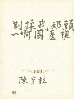别揉我奶头~嗯~啊国产视频