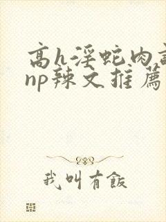 高h淫蛇肉调教np辣文推荐