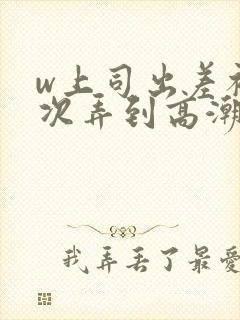 w上司出差被三次弄到高潮在线观看