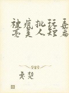 被疯批玩弄的漂亮美人短篇合集