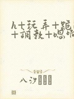 h+玩弄+跪趴+调教+嗯啊快穿