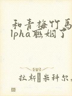 和青梅竹马的alpha联姻了 笔趣阁