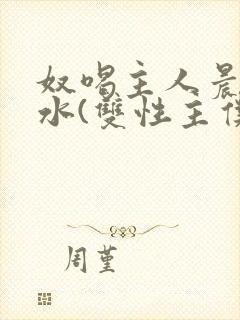 奴喝主人晨尿圣水(双性主仆)小说