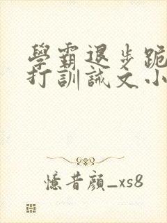 学霸退步跪下挨打训诫文小说