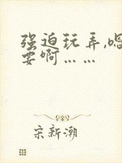 强迫玩弄,嗯不要啊……