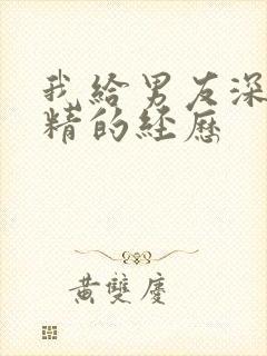 我给男友深喉吞精的经历