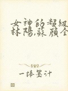 女神的超级赘婿林阳,苏颜全文阅读免费封面