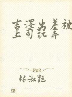 吉泽出差被下属上司玩弄