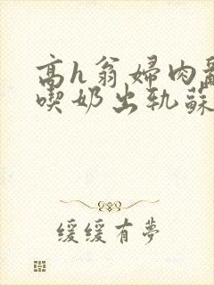 高h翁妇肉乱文吃奶出轨苏桃