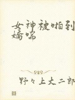 女神被啪到深处娇喘