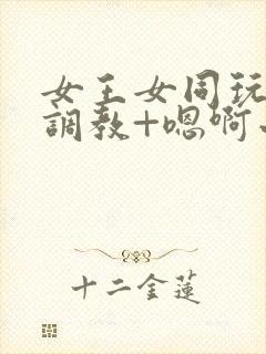 女王女同玩弄+调教+嗯啊小说