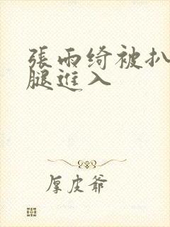 张雨绮被扒开双腿进入