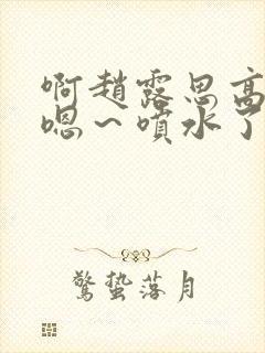 啊赵露思高潮了嗯～喷水了啊