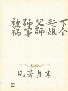 被师父赶下山去祸害师姐全本下载txt