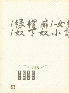 /绿帽癖/女绿/奴下奴小说