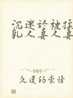 沉迷于被揉搓巨乳人妻人妻被丈夫好