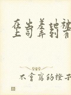 在出差地被变态上司弄到有感觉的