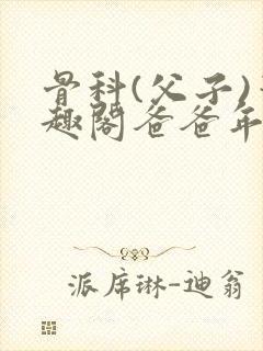 骨科(父子)笔趣阁爸爸年下
