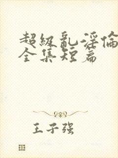 超级乱淫伦小说全集短篇