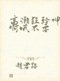 高潮狂干呻吟嗯啊哦不要