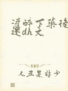 灌醉下药后玩弄迷dh文