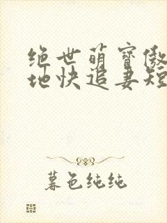 绝世萌宝傲娇爹地快追妻短剧全集